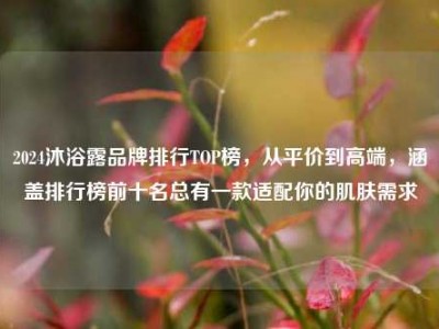2024沐浴露品牌排行TOP榜，从平价到高端，涵盖排行榜前十名总有一款适配你的肌肤需求