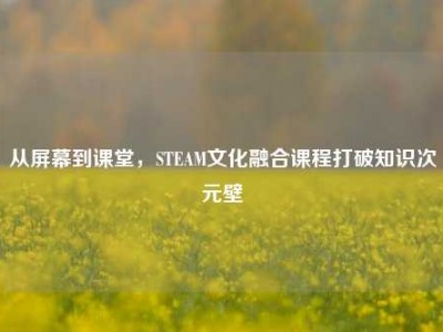 从屏幕到课堂，STEAM文化融合课程打破知识次元壁