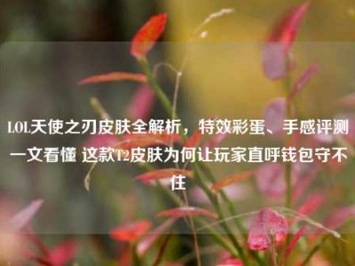 LOL天使之刃皮肤全解析，特效彩蛋、手感评测一文看懂 这款T2皮肤为何让玩家直呼钱包守不住