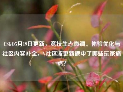 CSGO5月19日更新，竞技生态微调、体验优化与社区内容补全，V社这波更新戳中了哪些玩家痛点？