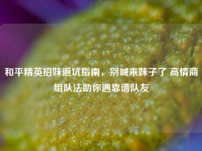 和平精英招妹避坑指南，别喊来妹子了 高情商组队法助你遇靠谱队友