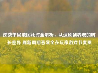 逆战单局地图耗时全解析，从速刷到养老的时长差异 刷新周期答案全在玩家游戏节奏里