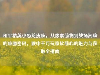 和平精英小恐龙皮肤，从像素萌物到战场潮牌的破圈密码，戳中千万玩家软萌心的魅力与获取全指南