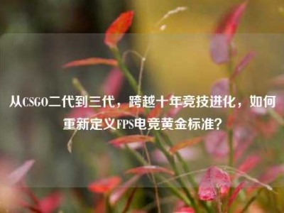从CSGO二代到三代，跨越十年竞技进化，如何重新定义FPS电竞黄金标准？