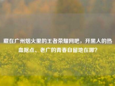 藏在广州烟火里的王者荣耀网吧，开黑人的热血据点、老广的青春自留地在哪？