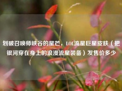 划破召唤师峡谷的星芒，LOL流星巨星皮肤（把银河穿在身上的浪漫流星装备）发售价多少