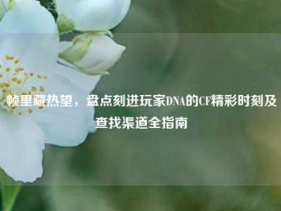 帧里藏热望，盘点刻进玩家DNA的CF精彩时刻及查找渠道全指南