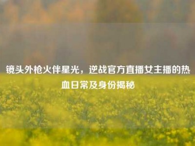 镜头外枪火伴星光，逆战官方直播女主播的热血日常及身份揭秘