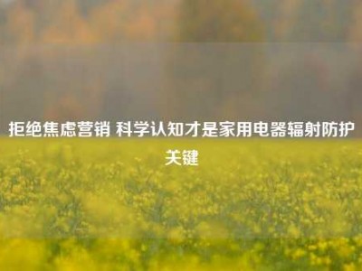 拒绝焦虑营销 科学认知才是家用电器辐射防护关键