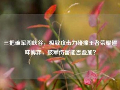 三把破军闯峡谷，极致攻击力碰撞王者荣耀趣味博弈，破军伤害能否叠加？