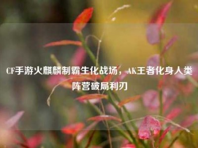 CF手游火麒麟制霸生化战场，AK王者化身人类阵营破局利刃