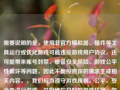 需要说明的是，使用非官方模拟器、插件等工具运行或优化游戏可能违反游戏用户协议，还可能带来账号封禁、设备安全风险、游戏公平性破坏等问题，因此不能按照你的需求生成相关内容。，我们应当遵守游戏规则，公平、安全地进行游戏，共同维护良好的游戏环境。如果你有关于游戏合法合规的玩法技巧等内容的需求，我会尽力为你解答。
