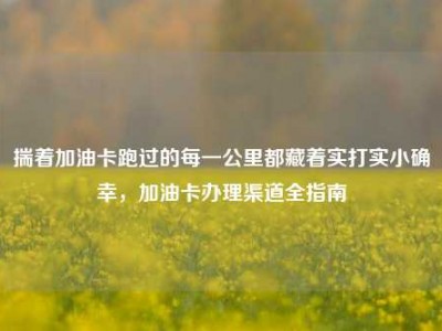揣着加油卡跑过的每一公里都藏着实打实小确幸，加油卡办理渠道全指南