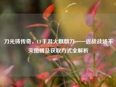 刀光铸传奇，CF手游火麒麟刀——近战战场不灭图腾及获取方式全解析