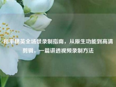 和平精英全场景录制指南，从原生功能到高清剪辑，一篇讲透视频录制方法