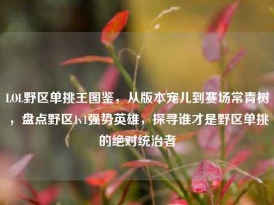LOL野区单挑王图鉴，从版本宠儿到赛场常青树，盘点野区1v1强势英雄，探寻谁才是野区单挑的绝对统治者