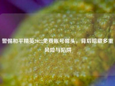 警惕和平精英2022免费账号噱头，背后暗藏多重风险与陷阱