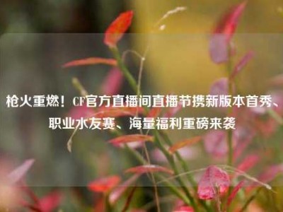 枪火重燃！CF官方直播间直播节携新版本首秀、职业水友赛、海量福利重磅来袭