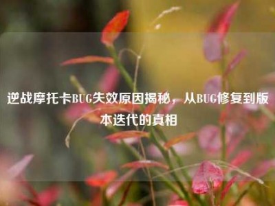 逆战摩托卡BUG失效原因揭秘，从BUG修复到版本迭代的真相