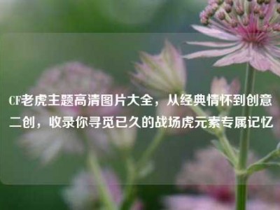 CF老虎主题高清图片大全，从经典情怀到创意二创，收录你寻觅已久的战场虎元素专属记忆