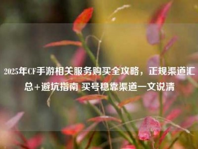 2025年CF手游相关服务购买全攻略，正规渠道汇总+避坑指南 买号稳靠渠道一文说清