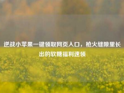 逆战小苹果一键领取网页入口，枪火缝隙里长出的软糖福利速领