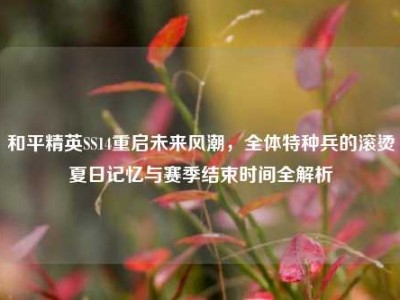 和平精英SS14重启未来风潮，全体特种兵的滚烫夏日记忆与赛季结束时间全解析