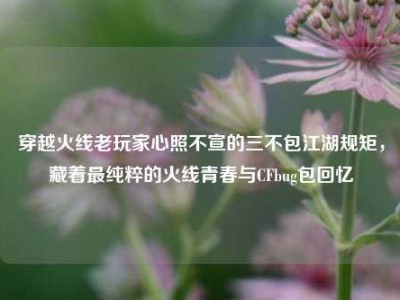 穿越火线老玩家心照不宣的三不包江湖规矩，藏着最纯粹的火线青春与CFbug包回忆
