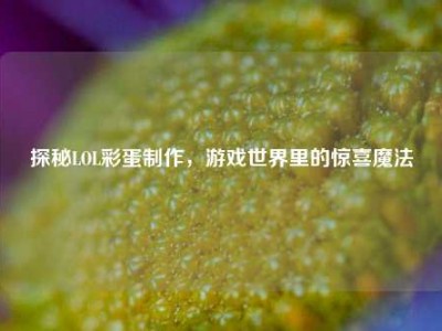 探秘LOL彩蛋制作，游戏世界里的惊喜魔法