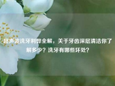 超声波洗牙利弊全解，关于牙齿深层清洁你了解多少？洗牙有哪些坏处？