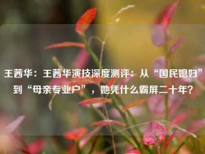 王茜华：王茜华演技深度测评：从“国民媳妇”到“母亲专业户”，她凭什么霸屏二十年？