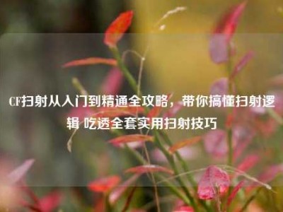 CF扫射从入门到精通全攻略，带你搞懂扫射逻辑 吃透全套实用扫射技巧