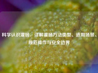 科学认识灌肠，详解灌肠方法类型、适用场景、规范操作与安全边界