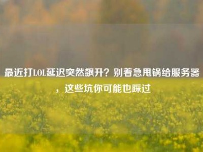 最近打LOL延迟突然飙升？别着急甩锅给服务器，这些坑你可能也踩过