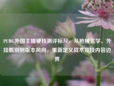 PUBG外国主播硬核测评标尺，从枪械玄学、外挂甄别到版本风向，重新定义战术竞技内容边界