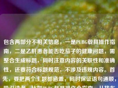 包含两部分不相关信息，一是PUBG载具操作指南，二是乙肝患者能否吃茄子的健康问题，需整合生成标题，同时注意内容的关联性和准确性，还要符合标题规范，不涉及违规内容。首先，要把两个主题都涵盖，同时保证语句通顺，吸引读者。比如PUBG载具操作全指南，从找车到稳驾新手秒变车神 乙肝患者能否吃茄子解答，这样既包含游戏内容，也有健康问题，符合用户提供的素材，且没有违规信息，同时是一个标题。需要确认没有涉及医疗建议的违规，只是提出问题，结合游戏指南，这样是合适的。PUBG载具操作全指南，从找车到稳驾新手秒变秋