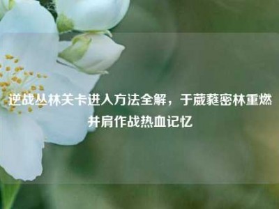 逆战丛林关卡进入方法全解，于葳蕤密林重燃并肩作战热血记忆