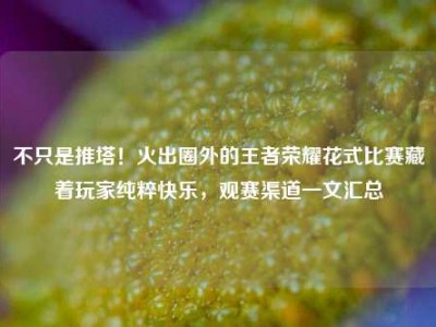 不只是推塔！火出圈外的王者荣耀花式比赛藏着玩家纯粹快乐，观赛渠道一文汇总