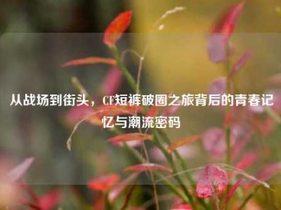 从战场到街头，CF短裤破圈之旅背后的青春记忆与潮流密码