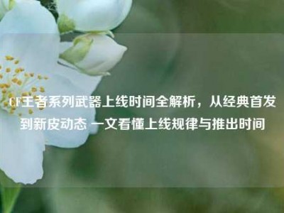 CF王者系列武器上线时间全解析，从经典首发到新皮动态 一文看懂上线规律与推出时间