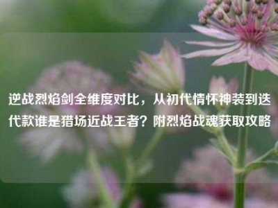 逆战烈焰剑全维度对比，从初代情怀神装到迭代款谁是猎场近战王者？附烈焰战魂获取攻略