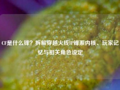 CF是什么锋？拆解穿越火线IP锋系内核、玩家记忆与相关角色设定