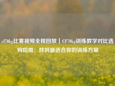 cf70kg比赛视频全程回放｜CF70kg训练教学对比选购指南：找到最适合你的训练方案