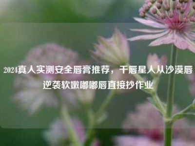 2024真人实测安全唇膏推荐，干唇星人从沙漠唇逆袭软嫩嘟嘟唇直接抄作业