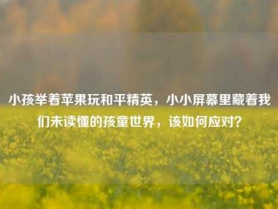 小孩举着苹果玩和平精英，小小屏幕里藏着我们未读懂的孩童世界，该如何应对？