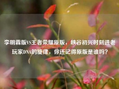 李明霖版VS王者荣耀原版，峡谷初兴时刻进老玩家DNA的旋律，你还记得原版是谁吗？