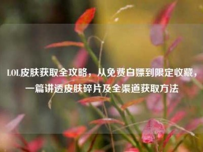 LOL皮肤获取全攻略，从免费白嫖到限定收藏，一篇讲透皮肤碎片及全渠道获取方法