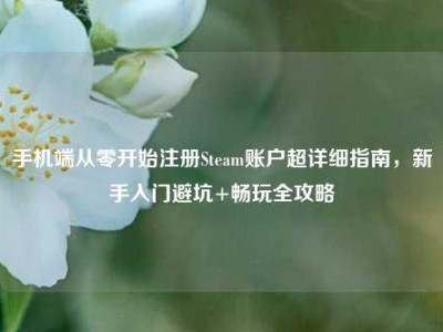手机端从零开始注册Steam账户超详细指南，新手入门避坑+畅玩全攻略