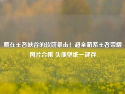 藏在王者峡谷的软萌暴击！超全萌系王者荣耀图片合集 头像壁纸一键存