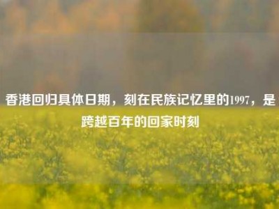香港回归具体日期，刻在民族记忆里的1997，是跨越百年的回家时刻